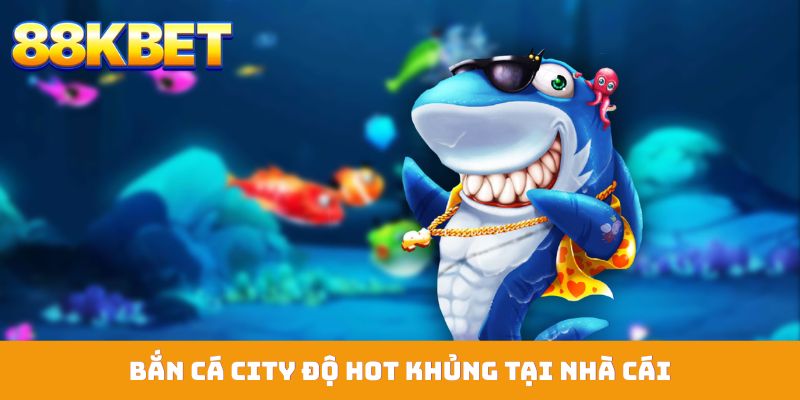 Bắn cá city độ hot khủng tại nhà cái